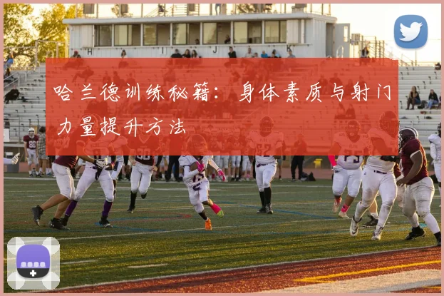 哈兰德训练秘籍:身体素质与射门力量提升方法
