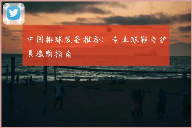 中国排球装备推荐:专业球鞋与护具选购指南