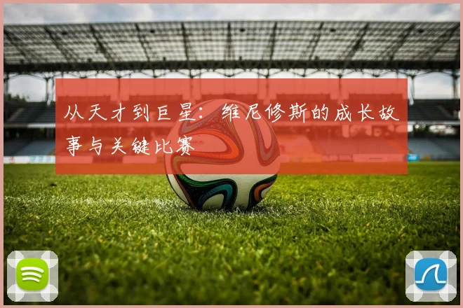 从天才到巨星:维尼修斯的成长故事与关键比赛