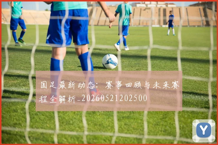 国足最新动态:赛事回顾与未来赛程全解析_20260521202500
