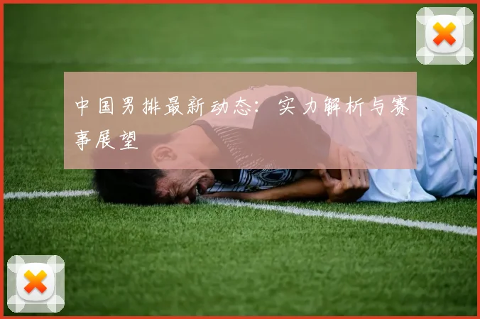 中国男排最新动态:实力解析与赛事展望