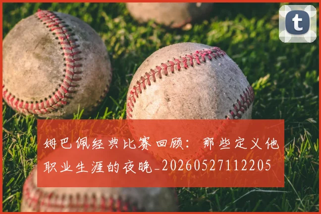 姆巴佩经典比赛回顾：那些定义他职业生涯的夜晚_20260527112205