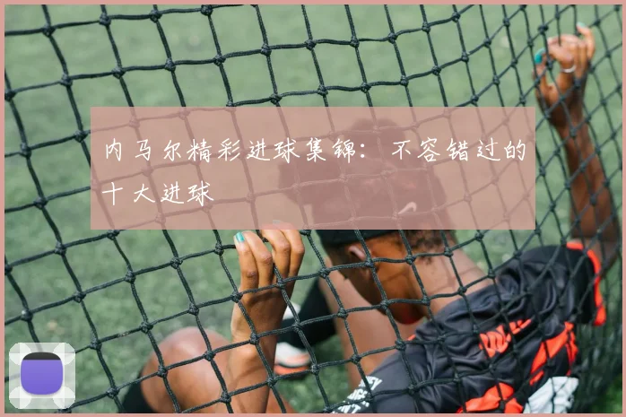内马尔精彩进球集锦：不容错过的十大进球