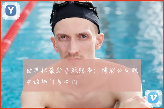 世界杯最新夺冠赔率:博彩公司眼中的热门与冷门