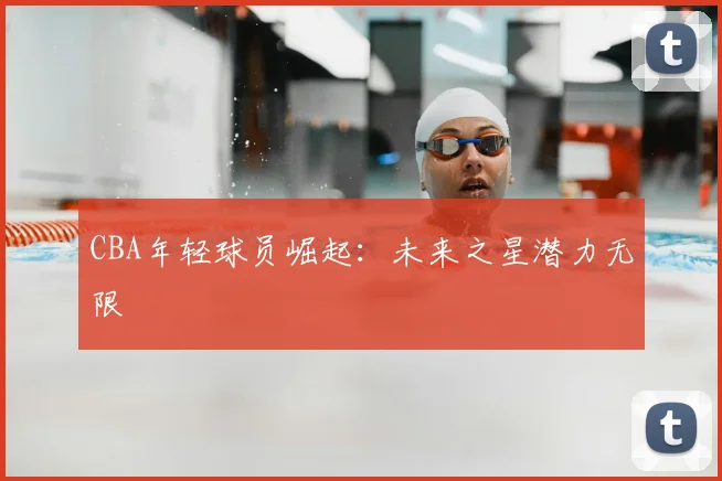 CBA年轻球员崛起:未来之星潜力无限