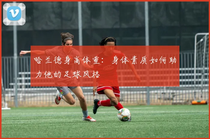 哈兰德身高体重:身体素质如何助力他的足球风格