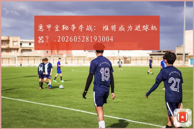 意甲金靴争夺战：谁将成为进球机器？_20260528193004