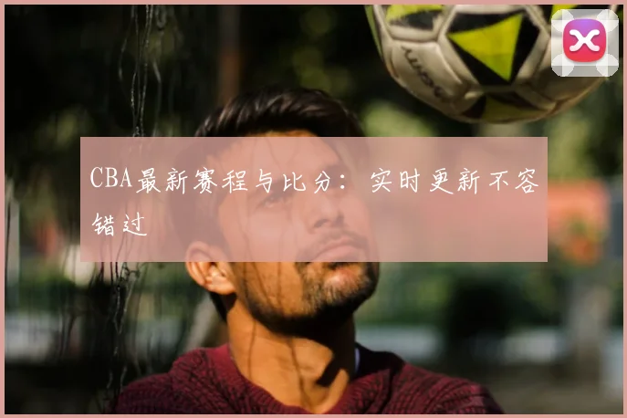 CBA最新赛程与比分：实时更新不容错过