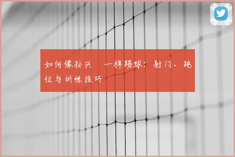 如何像孙兴慜一样踢球:射门、跑位与训练技巧