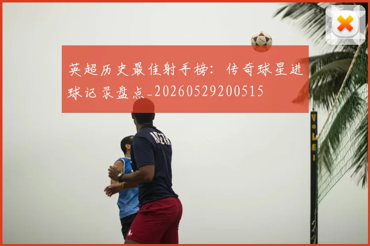 英超历史最佳射手榜：传奇球星进球记录盘点_20260529200515