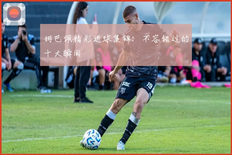 姆巴佩精彩进球集锦:不容错过的十大瞬间
